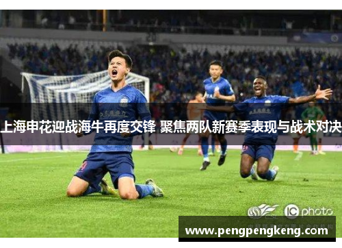 上海申花迎战海牛再度交锋 聚焦两队新赛季表现与战术对决