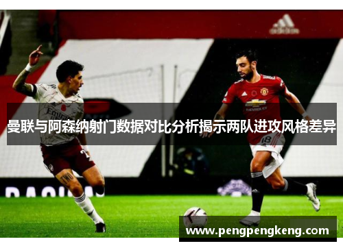 曼联与阿森纳射门数据对比分析揭示两队进攻风格差异